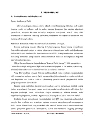 B. PEMBAHASAN
1. Ruang Lingkup Auditing Internal
Pengertian Internal Audit
Internal audit(pemeriksaan intern) adalah pemeriksaan yang dilakukan oleh bagian
internal audit perusahaan, baik terhadap laporan keuangan dan catatan akuntansi
perusahaan, maupun ketaatan terhadap kebijakan manajemen puncak yang telah
ditentukan dan ketaatan terhadap peraturan pemerintah dan ketentuan-ketentuan dari
ikatan profesi yang berlaku.
Ketentuan dari ikatan profesi misalnya standar akuntansi keuangan.
lntemal audityang modern tidak lagi terbatas fungsinya dalam bidang pemeriksaan
financial tetapi sudah meluas ke bidang lainnya seperti manajemen audit, audit lingkungan
hidup, sosial audit dan lain-lain. Bahkan mulai tahun 2000 an kegiatan intemal audit sudah
mencakup konsultasi yang didesain untuk menambah nilai dan meningkatkan kegiatan
operasi suatu organisasi.
Milton Stevens Fonorow dalam bukunya "lnternal Audit Manuaf (1989) mengatakan :
"lntemal auditing is an appraisal, bytrained companyemployees, of the accuracy, reliability,
efticiency and usefu/ness of company records and internal controls".
Yang diterjemahkan sebagai: "lntemal auditing adalah suatu penilaian, yang dilakukan
oleh pegawai perusahaan yang terlatih, mengenai ketelitian, dapat dipercayainya, efisiensi
dan kegunaan dari catatan catatan (akuntansi) perusahaandan pengendalian intem
yangterdapatdalam perusahaan".
Karena yang melakukan internal audit adalah pegawai perusahaan sendiri (orang
dalam perusahaan). Yang pasti bahwa untuk meningkatkan efisiensi dan efektifitas dari
kegiatan usahanya, suatu perusahaan sangat memerlukan adanya intemal audit
departemen yang efektif, terutama diperusahaan menengah dan besar termasuk BUMN.
Berbeda dengan pemeriksaan yang dilakukan oleh KAP yang tujuannya adalah untuk
memberikan pendapat atas kewajaran laporan keuangan yang disusun oleh manajemen,
maka tujuan pemeriksaan yang dilakukan oleh internal auditor adalah untuk membantu
semua pimpinan perusahaan (manajemen) dalam melaksanakan tanggung jawabnya
audit internal – fe.UISU M. ABDULLAH HAMID 2
 