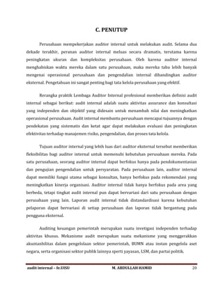 C. PENUTUP
Perusahaan mempekerjakan auditor internal untuk melakukan audit. Selama dua
dekade terakhir, peranan auditor internal meluas secara dramatis, terutama karena
peningkatan ukuran dan kompleksitas perusahaan. Oleh karena auditor internal
menghabiskan waktu mereka dalam satu perusahaan, maka mereka tahu lebih banyak
mengenai operasional perusahaan dan pengendalian internal dibandingkan auditor
eksternal. Pengetahuan ini sangat penting bagi tata kelola perusahaan yang efektif.
Rerangka praktik Lembaga Auditor Internal profesional memberikan definisi audit
internal sebagai berikut: audit internal adalah suatu aktivitas assurance dan konsultasi
yang independen dan objektif yang didesain untuk menambah nilai dan meningkatkan
operasional perusahaan. Audit internal membantu perusahaan mencapai tujuannya dengan
pendekatan yang sistematis dan ketat agar dapat melakukan evaluasi dan peningkatan
efektivitas terhadap manajemen risiko, pengendalian, dan proses tata kelola.
Tujuan auditor internal yang lebih luas dari auditor eksternal tersebut memberikan
fleksibilitas bagi auditor internal untuk memenuhi kebutuhan perusahaan mereka. Pada
satu perusahaan, seorang auditor internal dapat berfokus hanya pada pendokumentasian
dan pengujian pengendalian untuk persyaratan. Pada perusahaan lain, auditor internal
dapat memiliki fungsi utama sebagai konsultan, hanya berfokus pada rekomendasi yang
meningkatkan kinerja organisasi. Auditor internal tidak hanya berfokus pada area yang
berbeda, tetapi tingkat audit internal pun dapat bervariasi dari satu perusahaan dengan
perusahaan yang lain. Laporan audit internal tidak distandardisasi karena kebutuhan
pelaporan dapat bervariasi di setiap perusahaan dan laporan tidak bergantung pada
pengguna eksternal.
Auditing keuangan pemerintah merupakan suatu invetigasi independen terhadap
aktivitas khusus. Mekanisme audit merupakan suatu mekanisme yang menggerakkan
akuntanbilitas dalam pengelolaan sektor pemerintah, BUMN atau instan pengelola aset
negara, serta organisasi sektor publik lainnya sperti yayasan, LSM, dan partai politik.
audit internal – fe.UISU M. ABDULLAH HAMID 20
 