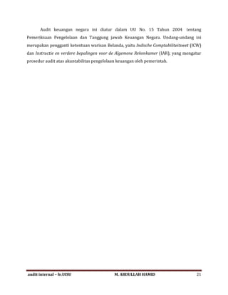 Audit keuangan negara ini diatur dalam UU No. 15 Tahun 2004 tentang
Pemeriksaan Pengelolaan dan Tanggung jawab Keuangan Negara. Undang-undang ini
merupakan pengganti ketentuan warisan Belanda, yaitu Indische Comptabiliteitswet (ICW)
dan Instructie en verdere bepalingen voor de Algemene Rekenkamer (IAR), yang mengatur
prosedur audit atas akuntabilitas pengelolaan keuangan oleh pemerintah.
audit internal – fe.UISU M. ABDULLAH HAMID 21
 
