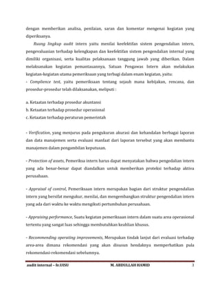 dengan memberikan analisa, penilaian, saran dan komentar mengenai kegiatan yang
diperiksanya.
Ruang lingkup audit intern yaitu menilai keefektifan sistem pengendalian intern,
pengevaluasian terhadap kelengkapan dan keefektifan sistem pengendalian internal yang
dimiliki organisasi, serta kualitas pelaksanaan tanggung jawab yang diberikan. Dalam
melaksanakan kegiatan pemantauannya, Satuan Pengawas Intern akan melakukan
kegiatan-kegiatan utama pemeriksaan yang terbagi dalam enam kegiatan, yaitu:
- Complience test, yaitu pemeriksaan tentang sejauh mana kebijakan, rencana, dan
prosedur-prosedur telah dilaksanakan, meliputi :
a. Ketaatan terhadap prosedur akuntansi
b. Ketaatan terhadap prosedur operasional
c. Ketaatan terhadap peraturan pemerintah
- Verification, yang menjurus pada pengukuran akurasi dan kehandalan berbagai laporan
dan data manajemen serta evaluasi manfaat dari laporan tersebut yang akan membantu
manajemen dalam pengambilan keputusan.
- Protection of assets, Pemeriksa intern harus dapat menyatakan bahwa pengedalian intern
yang ada benar-benar dapat diandalkan untuk memberikan proteksi terhadap aktiva
perusahaan.
- Appraisal of control, Pemeriksaan intern merupakan bagian dari struktur pengendalian
intern yang bersifat mengukur, menilai, dan mengembangkan struktur pengendalian intern
yang ada dari waktu ke waktu mengikuti pertumbuhan perusahaan.
- Appraising performance, Suatu kegiatan pemeriksaan intern dalam suatu area operasional
tertentu yang sangat luas sehingga membutuhkan keahlian khusus.
- Recommending operating improvements, Merupakan tindak lanjut dari evaluasi terhadap
area-area dimana rekomendasi yang akan disusun hendaknya memperhatikan pula
rekomendasi-rekomendasi sebelumnya.
audit internal – fe.UISU M. ABDULLAH HAMID 3
 