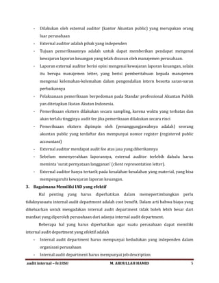 - Dilakukan oleh external auditor (kantor Akuntan public) yang merupakan orang
luar perusahaan
- External auditor adalah pihak yang independen
- Tujuan pemeriksaannya adalah untuk dapat memberikan pendapat mengenai
kewajaran laporan keuangan yang telah disusun oleh manajemen perusahaan.
- Laporan external auditor berisi opini mengenai kewajaran laporan keuangan, selain
itu berupa manajemen letter, yang berisi pemberitahuan kepada manajemen
mengenai kelemahan-kelemahan dalam pengendalian intern beserta saran-saran
perbaikannya
- Pelaksanaan pemeriksaan berpedoman pada Standar professional Akuntan Publik
yan ditetapkan Ikatan Akutan Indonesia.
- Pemeriksaan ekstern dilakukan secara sampling, karena waktu yang terbatas dan
akan terlalu tingginya audit fee jika pemeriksaan dilakukan secara rinci
- Pemeriksaan ekstern dipimpin oleh (penanggungjawabnya adalah) seorang
akuntan public yang terdaftar dan mempunyai nomor register (registered public
accountant)
- External auditor mendapat audit fee atas jasa yang diberikannya
- Sebelum mmenyerahkan laporannya, external auditor terlebih dahulu harus
meminta ‘surat pernyataan langganan’ (client representation letter).
- External auditor hanya tertarik pada kesalahan-kesalahan yang material, yang bisa
mempengaruhi kewajaran laporan keuangan.
3. Bagaimana Memiliki IAD yang efektif
Hal penting yang harus diperhatikan dalam memepertimbangkan perlu
tidaknyasuatu internal audit department adalah cost benefit. Dalam arti bahwa biaya yang
dikeluarkan untuk mengadakan internal audit department tidak boleh lebih besar dari
manfaat yang diperoleh perusahaan dari adanya internal audit department.
Beberapa hal yang harus diperhatikan agar suatu perusahaan dapat memiliki
internal audit department yang efektif adalah
- Internal audit department harus mempunyai kedudukan yang independen dalam
organisasi perusahaan
- Internal audit department harus mempunyai job description
audit internal – fe.UISU M. ABDULLAH HAMID 5
 
