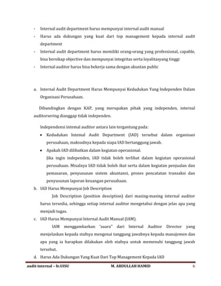 - Internal audit department harus mempunyai internal audit manual
- Harus ada dukungan yang kuat dari top management kepada internal audit
department
- Internal audit department harus memiliki orang-orang yang professional, capable,
bisa bersikap objective dan mempunyai integritas serta loyalitasyang tinggi
- Internal auditor harus bisa bekerja sama dengan akuntan public
a. lnternal Audit Department Harus Mempunyai Kedudukan Yang lndependen Dalam
Organisasi Perusahaan.
Dibandingkan dengan KAP, yang merupakan pihak yang independen, internal
auditorsering dianggap tidak independen.
lndependensi intemal auditor antara lain tergantung pada:
• Kedudukan lntemal Audit Department (lAD) tersebut dalam organisasi
perusahaan, maksudnya kepada siapa IAD bertanggung jawab.
• Apakah IAD dilibatkan dalam kegiatan operasional.
Jika ingin independen, IAD tidak boleh terlibat dalam kegiatan operasional
perusahaan. Misalnya IAD tidak boleh ikut serta dalam kegiatan penjualan dan
pemasaran, penyusunan sistem akuntansi, proses pencatatan transaksi dan
penyusunan laporan keuangan perusahaan.
b. IAD Harus Mempunyai Job Description
Job Description (position desciption) dari masing-masing internal auditor
harus tersedia, sehingga setiap internal auditor mengetahui dengan jelas apa yang
menjadi tugas.
c. IAD Harus Mempunyai lnternal Audit Manual (IAM).
IAM menggambarkan 'suara" dari lnternal Auditor Director yang
menjelaskan kepada stafnya mengenai tanggung jawabnya kepada manajemen dan
apa yang ia harapkan dilakukan oleh stafnya untuk memenuhi tanggung jawab
tersebut.
d. Harus Ada Dukungan Yang Kuat Dari Top Management Kepada IAD
audit internal – fe.UISU M. ABDULLAH HAMID 6
 