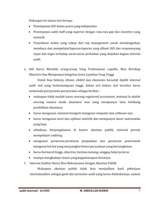 Dukungan ini antara lain berupa:
• Penempatan IAD dalam posisi yang independen
• Penempatan audit staff yang superior dengan rata-rata gaji dan insentive yang
menarik
• Penyediaan waktu yang cukup dari top management untuk mendengarkan,
membaca dan mempelajarilaporan-laporan yang dibuat IAD dan responseyang
cepat dan tegas terhadap saran-saran perbaikan yang diajukan bagian internal
audit.
e. IAD Harus Memiliki orang-orang Yang Professional, capable, Bisa Bersikap
Objective Dan Mempunyai lntegritas Serta Loyalitas Yang Tinggi
Untuk bisa bekerja efisien, efektif dan ekonomis haruslah dipilih internal
audit staf yang berkemampuan tinggi, dalam arti bahwa staf tersebut harus
memenuhi persyaratan-persyaratan sebagai berikut :
• walaupun tidak mutlak harus seorang registered accountant, minimal la adalah
seorang sarjana muda akuntansi atau yang mempunyai latar belakang
pendidikan akuntansi.
• harus menguasai, minimal mengerti mengenai computer dan software-nya.
• harus menguasai teori dan aplikasi statistik dan mempunyai dasar matematika
yang kuat.
• sebaiknya berpengalaman di kantor akuntan publik, minimal pernah
mempelajari auditing.
• menguasai peraturan-peraturan perpajakan dan peraturan pemerintah
mengenai hal-hal yang menyangkut bisnis perusahaan yang bersangkutan.
• harus bermoral tinggi, objective, berjiwa matang, sanggup bekerja keras
• mampu menghadapi situasi yang bagaimanapun beratnya.
f. Internal Auditor Harus Bisa Bekerjasama Dengan Akuntan Publik
Walaupun akuntan publik tidak bisa menjadikan hasil pekerjaan
internalauditor sebagai ganti dari prosedur audit yang harus dilakukannya, namun
audit internal – fe.UISU M. ABDULLAH HAMID 7
 
