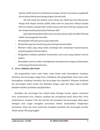 akuntan publik tetap harus bekerjasama dengan staf dari perusahaan yangdiaudit
dan terutama bekerjasama dengan bagian internal audit.
Jika IAD sudah bisa bekerja secara efisien dan efektif dan bisa bekerjasama
dengan baik dengan akuntan publik, maka audit fee yang harus dibayar kepada
KAP bisa ditekan menjadi lebih rendah karena hasil kerja IAD bisa mempercepat
dan mempermudah penyelesaian Pekerjaan KAP.
Jadi dapat disimpulkan bahwa jika suatu perusahaan ingin memiliki IAD yang
efektif' top management haruslah:
- Menempatkan IAD pada posisi yang independen
- Memberikan gaji dan insentif yang menarik bagi intemal auditor
- Memberi waktu yang cukup untuk mendengar dan mempelajari laporan-laporan
yang disampaikan internal auditor.
- Mengadakan tindakan perbaikan berdasarkan saran-saran yang diajukan internal
Auditor.
- Mewajibkan internal auditor meningkatkan kemampuannya dengan melaksanakan
continuing professional education.
4. Error, Collution, dan Fraud
Jika pengendalian intern suatu badan usaha lemah maka kemungkinan terjadinya
kesalahan dan kecurangan sangat besar. Sebaliknya, jika pengendalian intern kuat, maka
kemungkinan terjadinya kesalahan dan kecurangan bisa diperkecil. Kalaupun kesalahan
dan kecurangan masih terjadi, bisa diketahui dengan cepat dan dapat segera diambil
tindakan-tindakan perbaikan yang diperlukan.
Kesalahan dan kecurangan bisa terjadi dalam berbagai bentuk, seperti: intentional
error, unintentional error, collusion, employee dan management fraud, white-coller crime,
embezzlement, computer crime dan lain-lain. Jika kesalahan dan kecurangan tidak segera
ditangani akan sangat merugikan perusahaan bahkan menyebabkan bangkrutnya
perusahaan. Salah satu unsur untuk bisa mengatasi kesalahan dan kecurangan tersebut
adalah adanya IAD yang tangguh.
audit internal – fe.UISU M. ABDULLAH HAMID 8
 