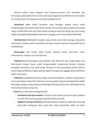 Internal auditor harus mengerti betul bermacam-macam jenis kesalahan dan
kecurangan, gejala-gejala fraud, modus operasinya, bagaimana mendeteksi dan menangani
fraud yang terjadi, dan bagaimana mencegah terjadinya fraud.
Intentional error adalah kesalahan yang disengaja dengan tujuan untuk
menguntungkan diri sendiri dalam bentuk window dressing (merekayasa laporan keuangan
supaya terlihat lebih baik agar lebih mudah mendapat kredit dari bank) dan check kiting
(saldo rekening bank ditampilkan lebih besar sehingga current ratio terlihat lebih baik).
Unintentional erroradalah kesalahan yang terjadi secara tidak disengaja (kesalahan
manusiawi), misalnya salah menjumlah, penerapan standar akuntansi yang salah karena
ketidaktahuan.
Kecurangan bisa terjadi dalam bentuk collusion, fraud, white-coller crime,
embezzlement, computer crime dan lain-lain.
Collusionadalah kecurangan yang dilakukan oleh lebih dari satu orang dengan cara
bekerjasama dengan tujuan untuk menguntungkan orang-orang tersebut, biasanya
merugikan perusahaan atau pihak ketiga. Misalnya di suatu perusahaan terjadi collusion
antara bagian pembelian, bagian gudang, bagian keuangan dan supplier dalam pembelian
bahan atau barang.
Collusionmerupakanbentuk kecurangan yang sulit dideteksi, walaupun pengendalian
intern perusahaan cukup baik. Salah satu cara pencegahan yang banyak digunakan adalah
dilarangnya pegawai yang mempunyai hubungan keluarga (suami-istri, adik-kakak) untuk
bekerja di perusahaan yang sama
Fraud bisa terjadi dalam berbagai bentuk:
- intentional misrepresentation: memberi saran bahwa sesuatu itu benar, padahal
itu salah, oleh seseorang yang mengetahui bahwa itu salah.
- negligent misrepresentation: pernyataan bahwa sesuatu itu salah oleh seseorang
yang tidak mempunyai dasar yang kuat untuk menyatakan bahwa itu betul,
audit internal – fe.UISU M. ABDULLAH HAMID 9
 