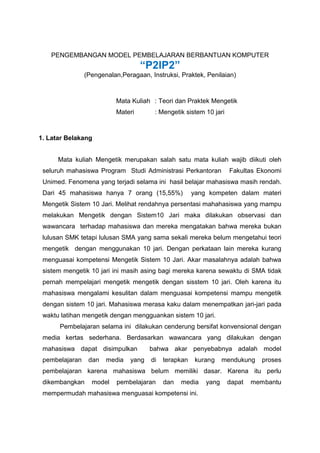 PENGEMBANGAN MODEL PEMBELAJARAN BERBANTUAN KOMPUTER
“P2IP2”
(Pengenalan,Peragaan, Instruksi, Praktek, Penilaian)
Mata Kuliah : Teori dan Praktek Mengetik
Materi : Mengetik sistem 10 jari
1. Latar Belakang
Mata kuliah Mengetik merupakan salah satu mata kuliah wajib diikuti oleh
seluruh mahasiswa Program Studi Administrasi Perkantoran Fakultas Ekonomi
Unimed. Fenomena yang terjadi selama ini hasil belajar mahasiswa masih rendah.
Dari 45 mahasiswa hanya 7 orang (15,55%) yang kompeten dalam materi
Mengetik Sistem 10 Jari. Melihat rendahnya persentasi mahahasiswa yang mampu
melakukan Mengetik dengan Sistem10 Jari maka dilakukan observasi dan
wawancara terhadap mahasiswa dan mereka mengatakan bahwa mereka bukan
lulusan SMK tetapi lulusan SMA yang sama sekali mereka belum mengetahui teori
mengetik dengan menggunakan 10 jari. Dengan perkataan lain mereka kurang
menguasai kompetensi Mengetik Sistem 10 Jari. Akar masalahnya adalah bahwa
sistem mengetik 10 jari ini masih asing bagi mereka karena sewaktu di SMA tidak
pernah mempelajari mengetik mengetik dengan sisstem 10 jari. Oleh karena itu
mahasiswa mengalami kesulitan dalam menguasai kompetensi mampu mengetik
dengan sistem 10 jari. Mahasiswa merasa kaku dalam menempatkan jari-jari pada
waktu latihan mengetik dengan mengguankan sistem 10 jari.
Pembelajaran selama ini dilakukan cenderung bersifat konvensional dengan
media kertas sederhana. Berdasarkan wawancara yang dilakukan dengan
mahasiswa dapat disimpulkan bahwa akar penyebabnya adalah model
pembelajaran dan media yang di terapkan kurang mendukung proses
pembelajaran karena mahasiswa belum memiliki dasar. Karena itu perlu
dikembangkan model pembelajaran dan media yang dapat membantu
mempermudah mahasiswa menguasai kompetensi ini.
 