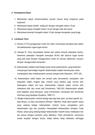 2. Kompetensi Dasar
1. Mahasiswa dapat menemmpatkan jari-jari sesuai deng fungsinya pada
keyboard
2. Mahasiswa dapat melatih setiap jari dengan mengetik sistem 10 jari
3. Mahasiswa dapat mengetik sistem 10 jari dengan baik dan benar
4. Mahasiswa terampil mengetik sistem 10 jari dengan kecepatan yang tinggi
3. Landasan Teori
1). Hendry (1714) penggunaan mesin tik masih menempati peringkat atas dalam
hal pelaksanaan tugas-tugas kantor.
2). George R. Terry menyatakan bahwa dari sekian banyak pekerjaan kantor,
frekwensi pekerjaan mengetik mencapai 24,6% dari seluruh tugas kantor
yang ada (baik dengan menggunakan mesin tik manual, elektronik, maupun
dengan menggunakan komputer)
3). Keterampilan adalah hasil belajar pada ranah psikomotorik, yang terbentuk
menyerupai hasil belajar kognitif. Keterampilan adalah kemampuan untuk
mengerjakan atau melaksanakan sesuatu dengan baik (Nasution, 1975: 28).
4). Keterampilan (skill) dalam arti sempit yaitu kemudahan, kecepatan, dan
ketepatan dalam tingkah laku motorik yang disebut juga normal skill.
Sedangkan dalam arti luas, keterampilan meliputi aspek normal skill,
intelektual skill, dan social skill (Vembriarto, 1981:52). Keterampilan adalah
pola kegiatan yang bertujuan, yang memerlukan manipulasi dan koordinasi
informasi yang dipelajari (Sudjana, 1996:17).
5). Belajar keterampilan motorik terbagi atas tiga fase yaitu, (a) fase kognitif, (b)
fase fiksasi, (c) fase otomatisme (Winkel, 1989:49). Pada fase kognitif, siswa
yang sedang belajar keterampilan motorik harus mengetahui jenis
keterampilan apa dan prosedur mempelajari keterampilan tersebut. Fase
fiksasi, siswa yang sedang belajar keterampilan motorik harus melakukan hal-
hal sesuai dengan prosedur yang diketahui. Fase otomatisme, semuanya
sudah berjalan dengan lancar, tetapi latihan tetap dilakukan sehingga
 