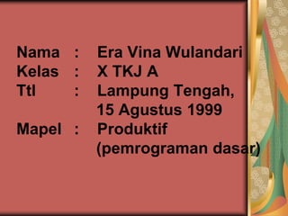 Nama : Era Vina Wulandari 
Kelas : X TKJ A 
Ttl : Lampung Tengah, 
15 Agustus 1999 
Mapel : Produktif 
(pemrograman dasar) 
 