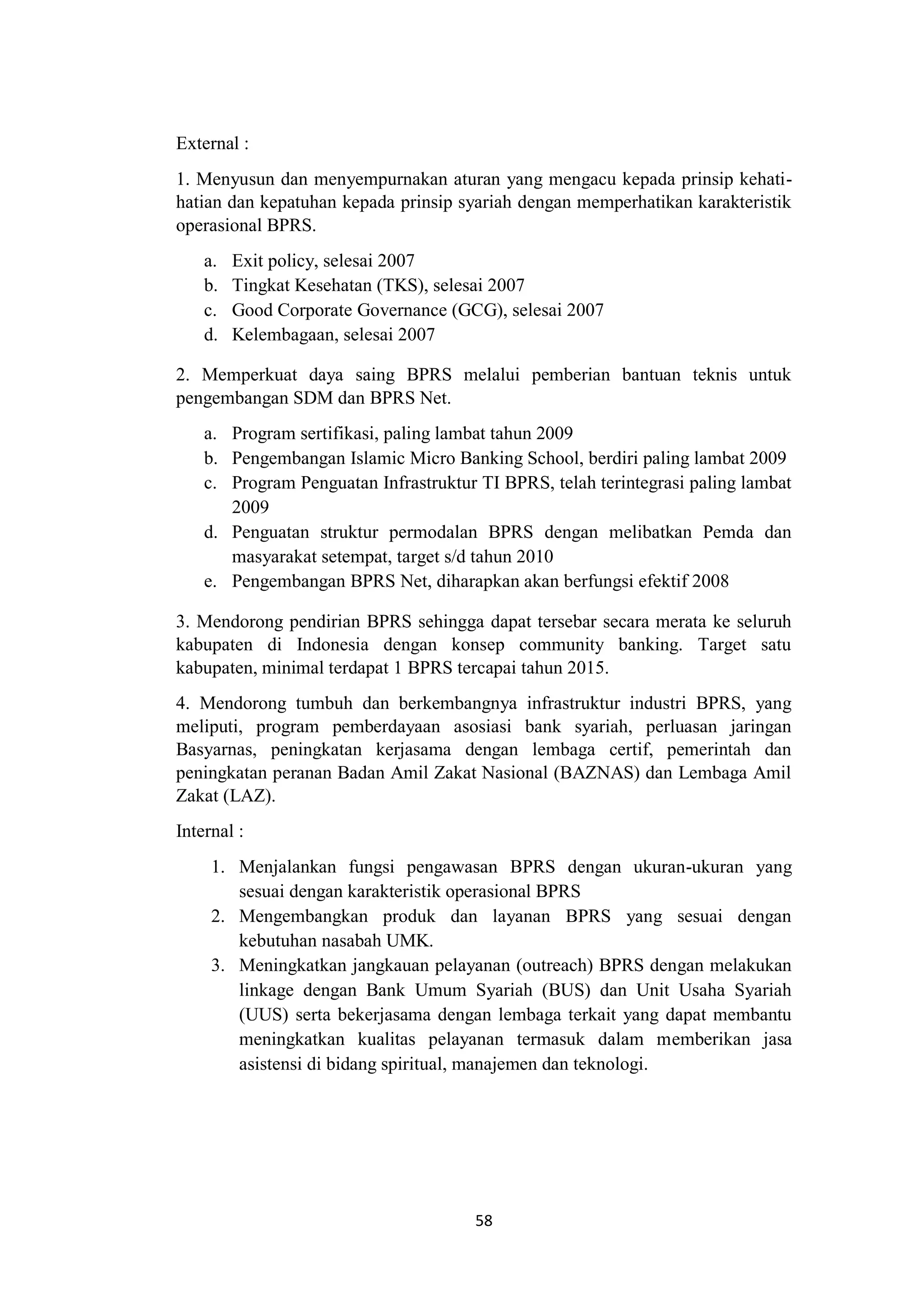 58
External :
1. Menyusun dan menyempurnakan aturan yang mengacu kepada prinsip kehati-
hatian dan kepatuhan kepada prinsip syariah dengan memperhatikan karakteristik
operasional BPRS.
a. Exit policy, selesai 2007
b. Tingkat Kesehatan (TKS), selesai 2007
c. Good Corporate Governance (GCG), selesai 2007
d. Kelembagaan, selesai 2007
2. Memperkuat daya saing BPRS melalui pemberian bantuan teknis untuk
pengembangan SDM dan BPRS Net.
a. Program sertifikasi, paling lambat tahun 2009
b. Pengembangan Islamic Micro Banking School, berdiri paling lambat 2009
c. Program Penguatan Infrastruktur TI BPRS, telah terintegrasi paling lambat
2009
d. Penguatan struktur permodalan BPRS dengan melibatkan Pemda dan
masyarakat setempat, target s/d tahun 2010
e. Pengembangan BPRS Net, diharapkan akan berfungsi efektif 2008
3. Mendorong pendirian BPRS sehingga dapat tersebar secara merata ke seluruh
kabupaten di Indonesia dengan konsep community banking. Target satu
kabupaten, minimal terdapat 1 BPRS tercapai tahun 2015.
4. Mendorong tumbuh dan berkembangnya infrastruktur industri BPRS, yang
meliputi, program pemberdayaan asosiasi bank syariah, perluasan jaringan
Basyarnas, peningkatan kerjasama dengan lembaga certif, pemerintah dan
peningkatan peranan Badan Amil Zakat Nasional (BAZNAS) dan Lembaga Amil
Zakat (LAZ).
Internal :
1. Menjalankan fungsi pengawasan BPRS dengan ukuran-ukuran yang
sesuai dengan karakteristik operasional BPRS
2. Mengembangkan produk dan layanan BPRS yang sesuai dengan
kebutuhan nasabah UMK.
3. Meningkatkan jangkauan pelayanan (outreach) BPRS dengan melakukan
linkage dengan Bank Umum Syariah (BUS) dan Unit Usaha Syariah
(UUS) serta bekerjasama dengan lembaga terkait yang dapat membantu
meningkatkan kualitas pelayanan termasuk dalam memberikan jasa
asistensi di bidang spiritual, manajemen dan teknologi.
 