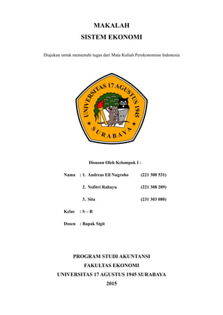 MAKALAH
SISTEM EKONOMI
Diajukan untuk memenuhi tugas dari Mata Kuliah Perekonomian Indonesia
Disusun Oleh Kelompok I :
Nama : 1. Andreas Ell Nugroho (221 308 531)
2. Nofitri Rahayu (221 308 289)
3. Sita (231 303 080)
Kelas : S – R
Dosen : Bapak Sigit
PROGRAM STUDI AKUNTANSI
FAKULTAS EKONOMI
UNIVERSITAS 17 AGUSTUS 1945 SURABAYA
2015
 