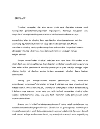 ABSTRACT



       Teknologi merupakan alat atau sarana teknis yang digunakan manusia untuk
meningkatkan     perbaikan/penyempurnaan       lingkungannya.    Teknologi    merupakan     suatu
pengetahuan tentang cara menggunakan alat dan mesin untuk melaksanakan tugas.


secara efisien. Selain itu, teknologi dapat juga dikatakan sebagai pengetahuan, alat, dan
sistem yang digunakan untuk membuat hidup lebih mudah dan lebih baik. Melalui
pemanfaatan teknologi memungkinkan orang dapat berkomunikasi dengan lebih baik dan
lebih cepat. Teknologi ada di mana-mana dan dapat membuat kehidupan manusia
menjadi lebih baik

       Dengan memanfaatkan teknologi, pekerjaan atau tugas dapat dilaksanakan secara
efisien. Salah satu contoh aplikasinya dalam kegiatan pembelajaran adalah seorang guru yang
telah melaksanakan pembaharuan terhadap pembelajarkan para siswanya sehingga terjadi
efisiensi. Berikut ini disajikan contoh tentang penerapan teknologi dalam kegiatan
pembelajaran.


       Seorang       guru   memperkenalkan     metode      pembelajaran      yang   menekankan
pengembangan kemampuan/keterampilan bertanya di kalangan para siswa sebagai ganti dari
metode ceramah. Dimana kemampuan / keterampilan bertanya telah tumbuh dan berkembang
di kalangan para siswanya, berarti sang guru telah berhasil menerapkan teknologi dalam
kegiatan pembelajarannya. Atau, sang guru telah melakukan suatu pembaharuan dalam
kegiatan pembelajaran.

       Seorang guru berinisiatif melakukan pembaharuan di bidang metode pembelajaran yang
menekankan keaktifan belajar para siswanya. Dalam kaitan ini, guru dapat saja mempersiapkan
beberapa kasus misalnya untuk didiskusikan para siswa secara berkelompok. Para siswa digugah
untuk mencari berbagai sumber atau referensi yang akan dijadikan sebagai acuan proposisi yang
 