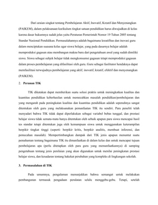 Dari uraian singkat tentang Pembelajaran Aktif, Inovatif, Kreatif dan Menyenangkan
(PAIKEM), dalam pelaksanaan kurikulum tingkat satuan pendidikan harus diwujudkan di kelas
karena dasar hukumnya sudah jelas yaitu Peraturan Pemerintah Nomor 19 Tahun 2005 tentang
Standar Nasional Pendidikan. Permasalahannya adalah bagaimana kreatifitas dan inovasi guru
dalam menciptakan suasana kelas agar siswa belajar, yang pada dasarnya belajar adalah
memproduksi gagasan atau membangun makna baru dari pengetahuan awal yang sudah dimiliki
siswa. Siswa sebagai subjek belajar tidak mengkonsumsi gagasan tetapi memproduksi gagasan
dalam proses pembelajaran yang difasilitasi oleh guru. Guru sebagai fasilitator hendaknya dapat
memfasilitasi terwujudnya pembelajaran yang aktif, inovatif, kreatif, efektif dan menyenangkan
(PAIKEM).

2. Peranan TIK

       TIK dikatakan dapat memberikan suatu solusi praktis untuk meningkatkan kualitas dan
kuantitas pendidikan keberhasilan untuk memecahkan masalah pendidikan/pembelajaran dan
yang mengarah pada peningkatan kualitas dan kuantitas pendidikan adalah sepenuhnya sangat
ditentukan oleh guru yang melaksanakan pemanfaatan TIK itu sendiri. Para peneliti telah
menyadari bahwa TIK tidak dapat diperlakukan sebagai variabel bebas tunggal, dan prestasi
belajar siswa tidak semata-mata hanya ditentukan oleh sebaik apapun para siswa mencapai hasil
tes standar tetapi ditentukan juga oleh kemampuan siswa untuk menggunakan keterampilan
berpikir tingkat tinggi (seperti: berpikir kritis, berpikir analitis, membuat inferensi, dan
pemecahan masalah). Mempertimbangkan dampak dari TIK jenis apapun menuntut suatu
pemahaman tentang bagaimana TIK itu dimanfaatkan di dalam kelas dan untuk mencapai tujuan
pembelajaran apa (perlu ditetapkan oleh para guru yang memanfaatkannya) di samping
pengetahuan tentang jenis penilaian yang akan digunakan untuk menilai peningkatan prestasi
belajar siswa, dan kesadaran tentang hakekat perubahan yang kompleks di lingkungan sekolah.

3. Permasalahan di TIK

       Pada umumnya, pengalaman menunjukkan bahwa semangat untuk melakukan
pembangunan     termasuk   pengadaan     peralatan   selalu   menggebu-gebu.    Tetapi,   setelah
 