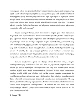 pembangunan selesai atau perangkat fasilitas/peralatan telah tersedia, masalah yang cenderung
terjadi adalah bahwa bangunan yang telah jadi atau peralatan yang telah tersedia lebih banyak
menganggurnya (idle). Keadaan yang demikian ini dapat juga terjadi di lingkungan sekolah.
Sebagai contoh adalah pengadaan perangkat fasilitas/peralatan TIK, baik yang diadakan sendiri
oleh sekolah maupun yang diterima sekolah sebagai hasil pengadaan pihak lain. Di beberapa
sekolah, perangkat fasilitas/peralatan yang ada belum atau tidak pernah digunakan sekolah atau
baru dipakai sudah rusak.Mengapa?

       Banyak faktor penyebabnya, antara lain misalnya: (a) para guru belum dipersiapkan
dengan baik untuk memiliki kesiapan dalam memanfaatkan peralatan/fasilitas TIK secara para
guru juga tidak dibekali dengan pengetahuan dan keterampilan yang memadai di bidang
pengembangan bahan- bahan belajar yang dapat disajikan melalui fasilitas/ peralatan TIK yang
telah diadakan sekolah, (c) para guru tidak mendapatkan appresiasi atas usaha atau kerja ekstra
yang telah mereka lakukan dalam mengoptimalkan pemanfaatan fasilitas/ peralatan TIK yang
tersedia di sekolah, dan (d) kurangnya perhatian untuk melakukan perawatan atau
pemeliharaan fasilitas/peralatan TIK yang telah dimiliki sekolah (enerjik dalam membangun/
mengadakan tetapi lemah dalam melakukan perawatan/pemeliharaan).

       Tidaklah mengherankan apabila di beberapa sekolah ditemukan adanya perangkat
fasilitas/peralatan yang sudah menjadi “besi tua”. Atau, ada juga sekolah yang tidak tahu harus
berbuat apa terhadap seperangkat fasilitas/peralatan TIK yang telah mereka terima. Alhasil,
pimpinan sekolah tidak berani memanfaatkannya. Mengapa? Karena unsur ketidaktahuan
pimpinan sekolah (tidak ada pelatihan bagi mereka tentang cara-cara pemanfaatan dan
pemeliharaan peralatan), di samping adanya kekhawatiran akan terjadinya kerusakan apabila
dicoba-coba untuk memanfaatkannya. Kalau terjadi kerusakan akan fasilitas/peralatan TIK yang
diterima, rasa takut membayang-bayangi mereka. Mereka belum atau tidak tahu harus membawa
kemana untuk memperbaiki fasilitas/peralatan TIK tersebut dan dari mana biaya untuk
memperbaikinya. Akhirnya, yang terjadi adalah bahwa perangkat fasilitas/ peralatan TIK itu
tetap tersimpan dengan baik.

4. Fungsi TIK
 