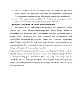 a. dapat kita lihat bahwa TIK berfungsi sebagai gudang ilmu pengetahuan, dapat berupa
       referensi berbagai ilmu pengetahuan yang tersedia dan dapat diakses melalui fasilitas
       TIK, pengelolaan pengetahuan, jaringan pakar, jaringan antara institusi pendidikan, dll
   b. fungsi TIK sebagai fasilitas pendidikan di sekolah dapat berupa pojok internet,
       perpustakaan digital, kelas virtual, lab multimedia, papan elektronik.
5. Kesimpulan Pemanfaatan TIK dalam Kegiatan Pembelajaran
       Tujuan pemanfaatan TIK dalam kegiatan pembelajaran di kelas, yang tentunya haruslah
mengacu pada tujuan pendidikan/pembelajaran yang bersifat khusus! Apakah TIK
dimanfaatkan untuk mendukung inkuiri, meningkatkan komunikasi, memperluas akses ke
berbagai sumber, membimbing siswa untuk menganalisis dan memvisualisasikan data,
memungkinkan dilakukannya pengembangan produk, atau mendorong pengungkapan
gagasan? Kedua, pilihlah jenis TIK yang sesuai dengan kebutuhan dan dilanjutkan dengan
pengembangan kurikulum. Kembangkanlah suatu rencana untuk mengevaluasi pekerjaan siswa
dan juga penilaian dampak dari pemanfaatan teknologi.
Pengembangan kemampuan profesional guru yang sesuai dengan perkembangan tuntutan/
kebutuhan adalah penting untuk dilaksanakan secara berkesinambungan. Dengan demikian,
ada kesempatan bagi guru untuk belajar, tidak hanya yang terkait dengan cara-cara
pemanfaatan TIK baru tetapi juga tentang cara-cara menyajikan materi pembelajaran yang
bermakna, dan berbagai kegiatan lainnya yang terkait dengan pemanfaatan TIK dalam kegiatan
pembelajaran di kelas.
 