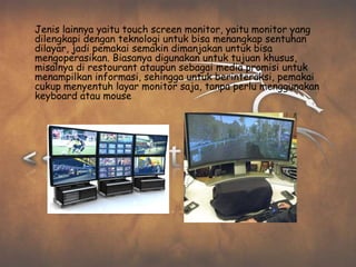 Jenis lainnya yaitu touch screen monitor, yaitu monitor yang
dilengkapi dengan teknologi untuk bisa menangkap sentuhan
dilayar, jadi pemakai semakin dimanjakan untuk bisa
mengoperasikan. Biasanya digunakan untuk tujuan khusus,
misalnya di restourant ataupun sebagai media promisi untuk
menampilkan informasi, sehingga untuk berinteraksi, pemakai
cukup menyentuh layar monitor saja, tanpa perlu menggunakan
keyboard atau mouse
 