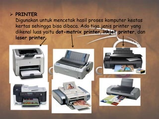  PRINTER
  Digunakan untuk mencetak hasil proses komputer keatas
  kertas sehingga bisa dibaca. Ada tiga jenis printer yang
  dikenal luas yaitu dot-matrix printer, inkjet printer, dan
  laser printer.
 