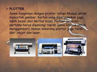  PLOTTER
  Sama fungsinya dengan printer tetapi khusus untuk
  mencetak gambar. Kertas yang dipergunakan juga
  lebih besar dari kertas biasa. Plotter generasi
  pertama harus dipasangi rapido (pena khusus untuk
  menggambar), namun sekarang plotter juga terdiri
  dari inkjet dan laser.
 