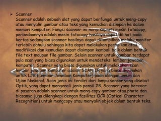  Scanner
  Scanner adalah sebuah alat yang dapat berfungsi untuk meng-copy
  atau menyalin gambar atau teks yang kemudian disimpan ke dalam
  memori komputer. Fungsi scanner ini mirip seperti mesin fotocopy,
  perbedaannya adalah mesin fotocopy hasilnya dapat dilihat pada
  kertas sedangkan scanner hasilnya dapat ditampilkan melalui monitor
  terlebih dahulu sehingga kita dapat melakukan perbaikan atau
  modifikasi dan kemudian dapat disimpan kembali baik dalam bentuk
  file text maupun file gambar. Selain scanner untuk gambar terdapat
  pula scan yang biasa digunakan untuk mendeteksi lembar jawaban
  komputer. Scanner yang biasa digunakan untuk melakukan scan
  lembar jawaban komputer adalah SCAN IR yang biasa digunakan
  untuk LJK (Lembar Jawaban Komputer) pada ulangan umum dan
  Ujian Nasional. Scan jenis ini terdiri dari lampu sensor yang disebut
  Optik, yang dapat mengenali jenis pensil 2B. Scanner yang beredar
  di pasaran adalah scanner untuk meng-copy gambar atau photo dan
  biasanya juga dilengkapi dengan fasilitas OCR (Optical Character
  Recognition) untuk mengcopy atau menyalin objek dalam bentuk teks.
 