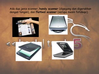 Ada dua jenis scanner, handy scanner (dipegang dan digerakkan
dengan tangan), dan flatbed scanner (serupa mesin fotokopi).
 