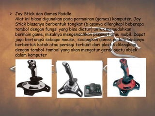  Joy Stick dan Games Paddle
  Alat ini biasa digunakan pada permainan (games) komputer. Joy
  Stick biasanya berbentuk tongkat (biasanya dilengkapi beberapa
  tombol dengan fungsi yang bisa diatur) untuk memudahkan
  bermain game, misalnya mengendalikan pesawat atau mobil. Dapat
  juga berfungsi sebagai mouse., sedangkan games paddle biasanya
  berbentuk kotak atau persegi terbuat dari plastik dilengkapi
  dengan tombol-tombol yang akan mengatur gerak suatu objek
  dalam komputer
 