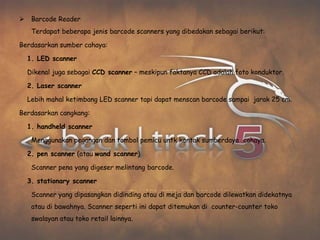     Barcode Reader
     Terdapat beberapa jenis barcode scanners yang dibedakan sebagai berikut:

Berdasarkan sumber cahaya:

    1. LED scanner

    Dikenal juga sebagai CCD scanner – meskipun faktanya CCD adalah foto konduktor.

    2. Laser scanner

    Lebih mahal ketimbang LED scanner tapi dapat menscan barcode sampai jarak 25 cm.

Berdasarkan cangkang:

    1. handheld scanner

     Menggunakan pegangan dan tombol pemicu untk kontak sumberdaya cahaya.

    2. pen scanner (atau wand scanner)

     Scanner pena yang digeser melintang barcode.

    3. stationary scanner

     Scanner yang dipasangkan didinding atau di meja dan barcode dilewatkan didekatnya
     atau di bawahnya. Scanner seperti ini dapat ditemukan di counter-counter toko
     swalayan atau toko retail lainnya.
 