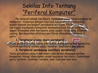 Sekilas Info Tentang
         “Periferal Komputer”
     Peripheral adalah hardware tambahan yang disambungkan ke
komputer, biasanya dengan bantuan kabel ataupun sekarang
sudah banyak perangkat peripheral wireless. Peripheral ini
bertugas membantu komputer menyelesaikan tugas yang tidak
dapat dilakukan oleh hardware yang sudah terpasang didalam
casing. Berdasarkan sifatnya periferal dibedakan menjadi 2,
yaitu :
     1. Peripheral utama (main peripheral)
Yaitu peralatan yang harus ada dalam mengoperasikan komputer.
Contoh periferal utama yaitu: monitor, keyboard dan mouse.
     2. Peripheral pendukung (auxillary peripheral)
Yaitu peralatan yang tidak mesti ada dalam mengoperasikan
komputer tetapi diperlukan untuk kegiatan tertentu. Contohnya
yaitu: printer, scanner, modem, web cam dan lain-lain.
 