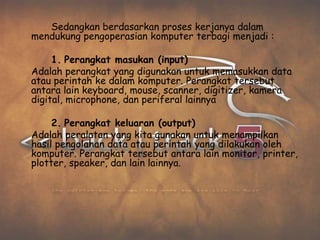 Sedangkan berdasarkan proses kerjanya dalam
mendukung pengoperasian komputer terbagi menjadi :

     1. Perangkat masukan (input)
Adalah perangkat yang digunakan untuk memasukkan data
atau perintah ke dalam komputer. Perangkat tersebut
antara lain keyboard, mouse, scanner, digitizer, kamera
digital, microphone, dan periferal lainnya

     2. Perangkat keluaran (output)
Adalah peralatan yang kita gunakan untuk menampilkan
hasil pengolahan data atau perintah yang dilakukan oleh
komputer. Perangkat tersebut antara lain monitor, printer,
plotter, speaker, dan lain lainnya.
 