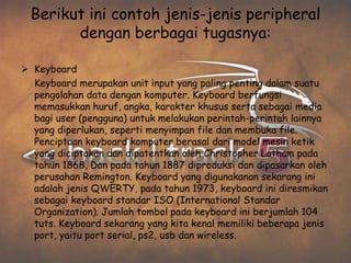 Berikut ini contoh jenis-jenis peripheral
        dengan berbagai tugasnya:

 Keyboard
  Keyboard merupakan unit input yang paling penting dalam suatu
  pengolahan data dengan komputer. Keyboard berfungsi
  memasukkan huruf, angka, karakter khusus serta sebagai media
  bagi user (pengguna) untuk melakukan perintah-perintah lainnya
  yang diperlukan, seperti menyimpan file dan membuka file.
  Penciptaan keyboard komputer berasal dari model mesin ketik
  yang diciptakan dan dipatentkan oleh Christopher Latham pada
  tahun 1868, Dan pada tahun 1887 diproduksi dan dipasarkan oleh
  perusahan Remington. Keyboard yang digunakanan sekarang ini
  adalah jenis QWERTY, pada tahun 1973, keyboard ini diresmikan
  sebagai keyboard standar ISO (International Standar
  Organization). Jumlah tombol pada keyboard ini berjumlah 104
  tuts. Keyboard sekarang yang kita kenal memiliki beberapa jenis
  port, yaitu port serial, ps2, usb dan wireless.
 