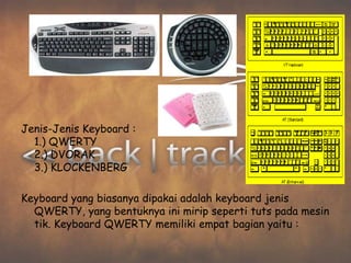 Jenis-Jenis Keyboard :
  1.) QWERTY
  2.) DVORAK
  3.) KLOCKENBERG

Keyboard yang biasanya dipakai adalah keyboard jenis
  QWERTY, yang bentuknya ini mirip seperti tuts pada mesin
  tik. Keyboard QWERTY memiliki empat bagian yaitu :
 