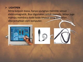  LIGHTPEN
  Mirip bolpoin biasa, hanya ujungnya memiliki sensor
  elektromagnetik. Bisa digunakan untuk menulis, tetapi juga
  mampu membaca kode-kode khusus yang kemudian
  diterjemahkan oleh komputer.
 