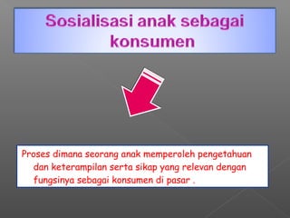 Proses dimana seorang anak memperoleh pengetahuan
  dan keterampilan serta sikap yang relevan dengan
  fungsinya sebagai konsumen di pasar .
 