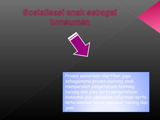 Proses sosialisasi diartikan juga
sebagaimana proses seorang anak
memperoleh pengetahuan tentang
barang dan jasa serta pengetahuan
konsumsi dan pencarian informasi serta
keterampilan untuk menawar barang dan
jasa
 