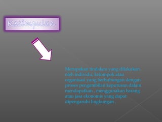 Merupakan tindakan yang dilakukan
oleh individu, kelompok atau
organisasi yang berhubungan dengan
proses pengambilan keputusan dalam
mendapatkan , menggunakan barang
atau jasa ekonomis yang dapat
dipengaruhi lingkungan .
 
