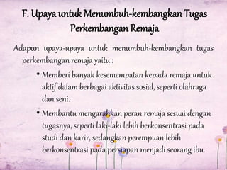 F. Upaya untuk Menumbuh-kembangkan Tugas
Perkembangan Remaja
Adapun upaya-upaya untuk menumbuh-kembangkan tugas
perkembangan remaja yaitu :
• Memberi banyak kesemempatan kepada remaja untuk
aktif dalam berbagai aktivitas sosial, seperti olahraga
dan seni.
• Membantu mengarahkan peran remaja sesuai dengan
tugasnya, seperti laki-laki lebih berkonsentrasi pada
studi dan karir, sedangkan perempuan lebih
berkonsentrasi pada persiapan menjadi seorang ibu.

 