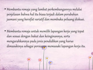 • Membantu remaja yang lambat perkembangannya melalui
penjelasan bahwa hal itu biasa terjadi dalam perubahan
jasmani yang bersifat variatif dan membuka peluang diskusi.
• Membantu remaja untuk memilih lapangan kerja yang tepat
dan sesuai dengan bakat dan keinginannya, serta
mengarahkannya pada jenis pendidikan yang harus
dimasukinya sebagai persiapan memasuki lapangan kerja itu.

 