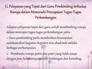 G. Pelayanan yang Tepat dari Guru Pembimbing terhadap
Remaja dalam Memenuhi Pencapaian Tugas-Tugas
Perkembangan
Adapun pelayanan tepat dari guru untuk membimbing remaja
dalam mencapai tugas-tugas perkembangan yaitu :
1. Guru pembimbing perlu memberikan kesempatan
melaksanakan kegiatan-kegiatan non akademik melalui
berbagai perkumpulan.
2. Membantu remaja putra dan putri yang tidak sesuai
dengan jenis kelaminnya melalui bimbingan dan konseling.

 