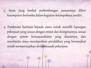 3. Siswa yang lambat perkembangan jasmaninya diberi
kesempatan berlomba dalam kegiatan kelompoknya sendiri.
4. Pemberian bantuan kepada siswa untuk memilih lapangan
pekerjaan yang sesuai dengan minat dan keinginannya, sesuai
dengan system kemasyarakatan yang dianutnya, dan
membantu siswa mendapatkan pendidikan yang bermanfaat
untuk mempersiapkan diri memasuki pekerjaan.

 