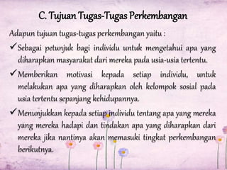 C. Tujuan Tugas-Tugas Perkembangan
Adapun tujuan tugas-tugas perkembangan yaitu :
Sebagai petunjuk bagi individu untuk mengetahui apa yang
diharapkan masyarakat dari mereka pada usia-usia tertentu.
Memberikan motivasi kepada setiap individu, untuk
melakukan apa yang diharapkan oleh kelompok sosial pada
usia tertentu sepanjang kehidupannya.
Menunjukkan kepada setiap individu tentang apa yang mereka
yang mereka hadapi dan tindakan apa yang diharapkan dari
mereka jika nantinya akan memasuki tingkat perkembangan
berikutnya.

 