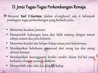 D. Jenis Tugas-Tugas Perkembangan Remaja
 Menurut Karl C.Garrison (dalam al-mighwar) ada 6 kelompok
pembagian tugas perkembangan yang berbeda yaitu :
• Menerima keadaan jasmani.
• Memperoleh hubungan baru dan lebih matang dengan teman
sebaya antara dua jenis kelamin.
• Menerima kondisi dan belajar hidup sesuai jenis kelaminnya.
• Mendapatkan kebebasan emosional dari orang tua dan orang
dewasa lainnya.
• Mendapatkan kesanggupan berdiri sendiri dalam hal-hal yang
berkaitan dengan masalah ekonomi.
• Memperoleh nilai-nilai dan falsafah hidup.

 