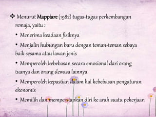  Menurut Mappiare (1982) tugas-tugas perkembangan
remaja, yaitu :
• Menerima keadaan fisiknya
• Menjalin hubungan baru dengan teman-teman sebaya
baik sesama atau lawan jenis
• Memperoleh kebebasan secara emosional dari orang
tuanya dan orang dewasa lainnya
• Memperoleh kepastian dalam hal kebebasan pengaturan
ekonomis
• Memilih dan mempersiapkan diri ke arah suatu pekerjaan

 