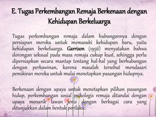 E. Tugas Perkembangan Remaja Berkenaan dengan
Kehidupan Berkeluarga
Tugas perkembangan remaja dalam hubungannya dengan
persiapan mereka untuk memasuki kehidupan baru, yaitu
kehidupan berkeluarga. Garrison (1956) menyatakan bahwa
dorongan seksual pada masa remaja cukup kuat, sehingga perlu
dipersiapkan secara mantap tentang hal-hal yang berhubungan
dengan perkawinan, karena masalah tersebut mendasari
pemikiran mereka untuk mulai menetapkan pasangan hidupnya.
Berkenaan dengan upaya untuk menetapkan pilihan pasangan
hidup, perkembangan sosial psikologis remaja ditandai dengan
upaya menarik lawan jenis dengan berbagai cara yang
ditunjukkan dalam bentuk perilaku..

 