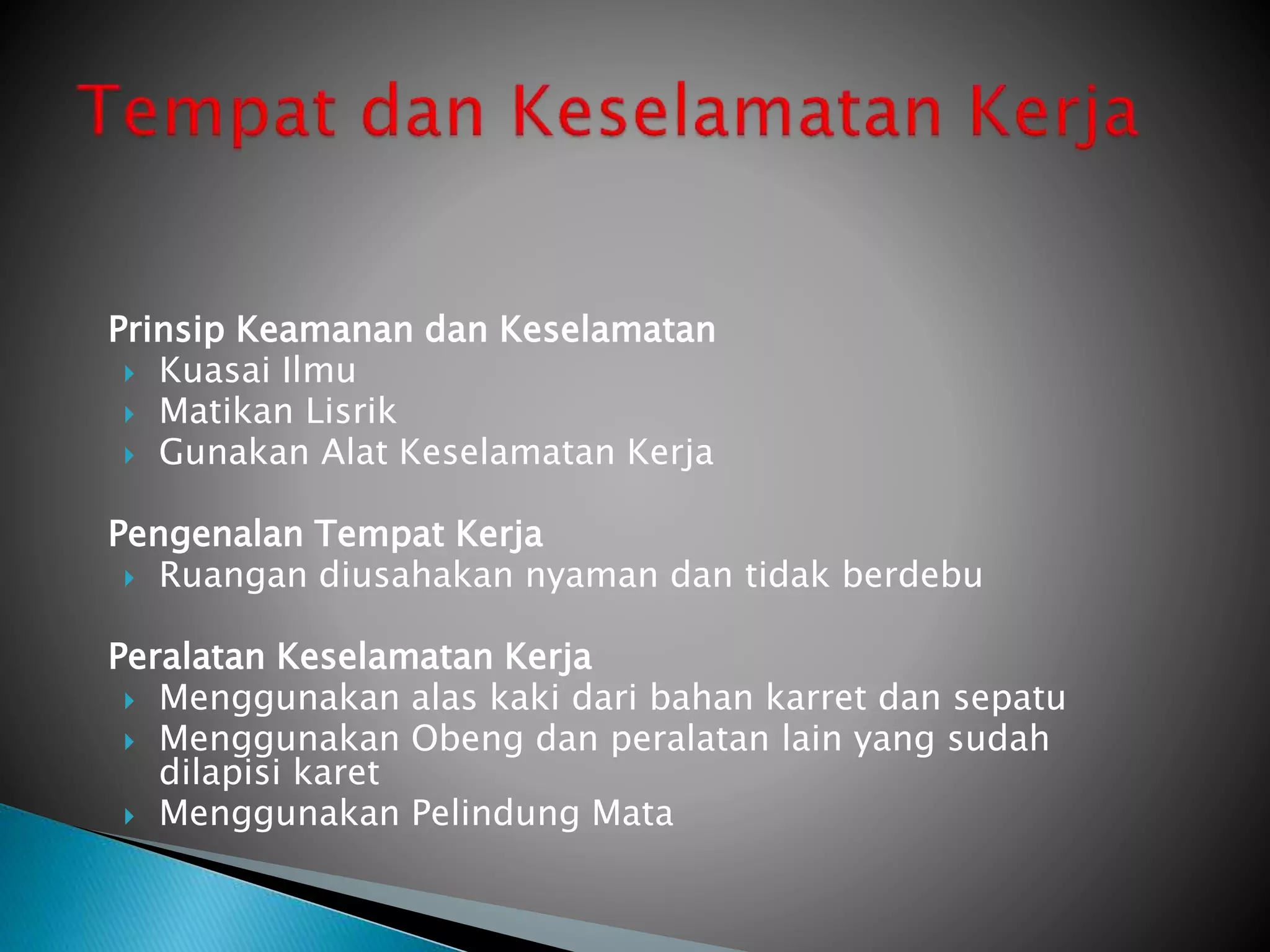 Prinsip Keamanan dan Keselamatan
 Kuasai Ilmu
 Matikan Lisrik
 Gunakan Alat Keselamatan Kerja
Pengenalan Tempat Kerja
 Ruangan diusahakan nyaman dan tidak berdebu
Peralatan Keselamatan Kerja
 Menggunakan alas kaki dari bahan karret dan sepatu
 Menggunakan Obeng dan peralatan lain yang sudah
dilapisi karet
 Menggunakan Pelindung Mata
 