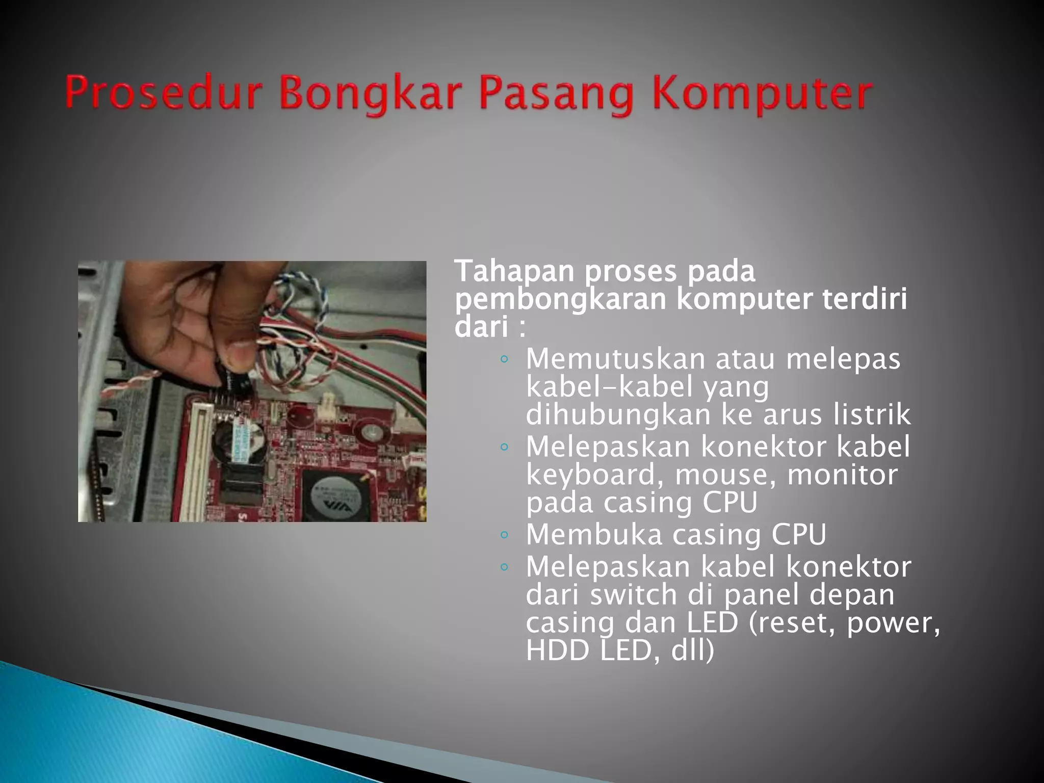 Tahapan proses pada
pembongkaran komputer terdiri
dari :
◦ Memutuskan atau melepas
kabel-kabel yang
dihubungkan ke arus listrik
◦ Melepaskan konektor kabel
keyboard, mouse, monitor
pada casing CPU
◦ Membuka casing CPU
◦ Melepaskan kabel konektor
dari switch di panel depan
casing dan LED (reset, power,
HDD LED, dll)
 