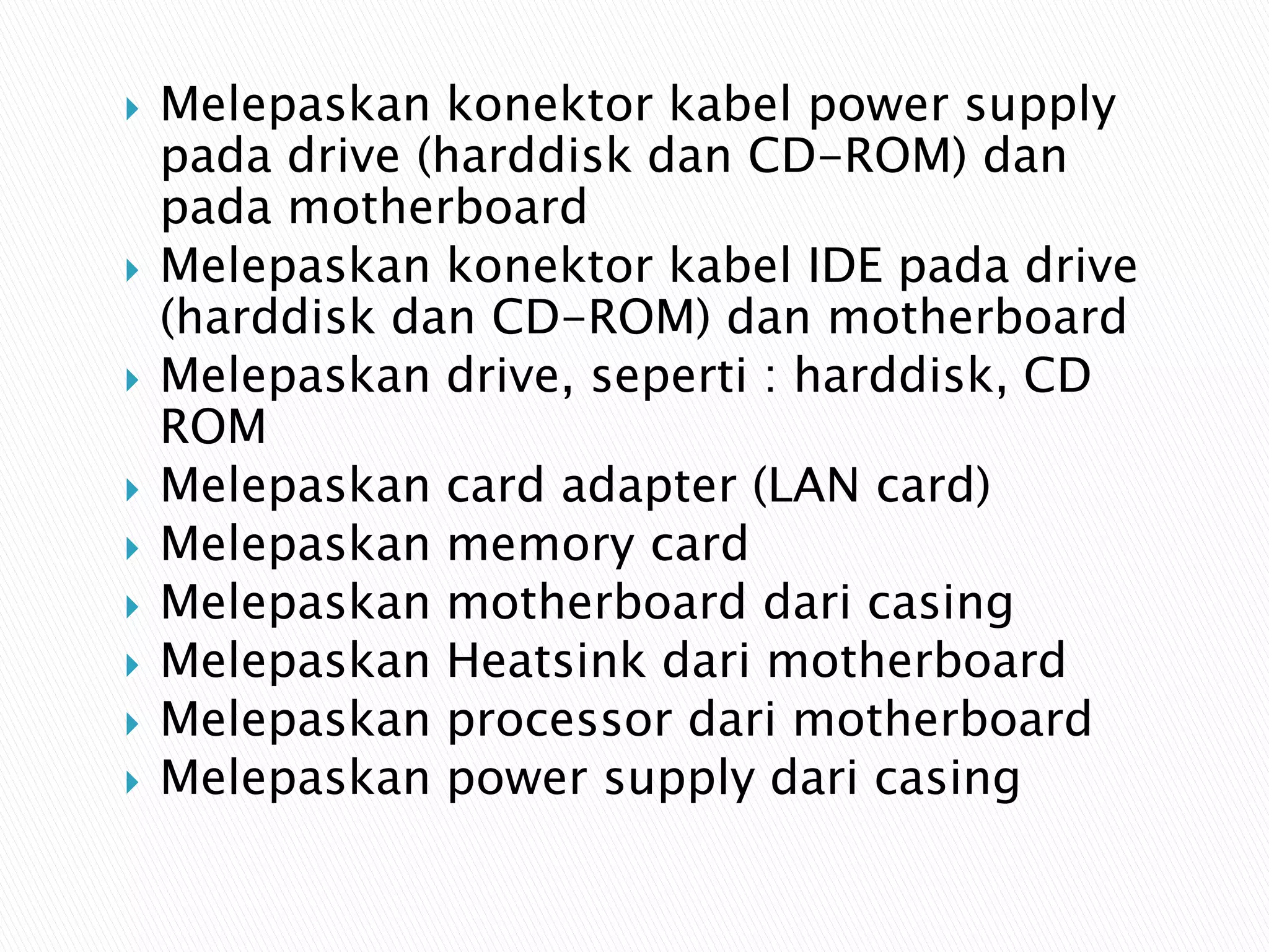  Melepaskan konektor kabel power supply
pada drive (harddisk dan CD-ROM) dan
pada motherboard
 Melepaskan konektor kabel IDE pada drive
(harddisk dan CD-ROM) dan motherboard
 Melepaskan drive, seperti : harddisk, CD
ROM
 Melepaskan card adapter (LAN card)
 Melepaskan memory card
 Melepaskan motherboard dari casing
 Melepaskan Heatsink dari motherboard
 Melepaskan processor dari motherboard
 Melepaskan power supply dari casing
 