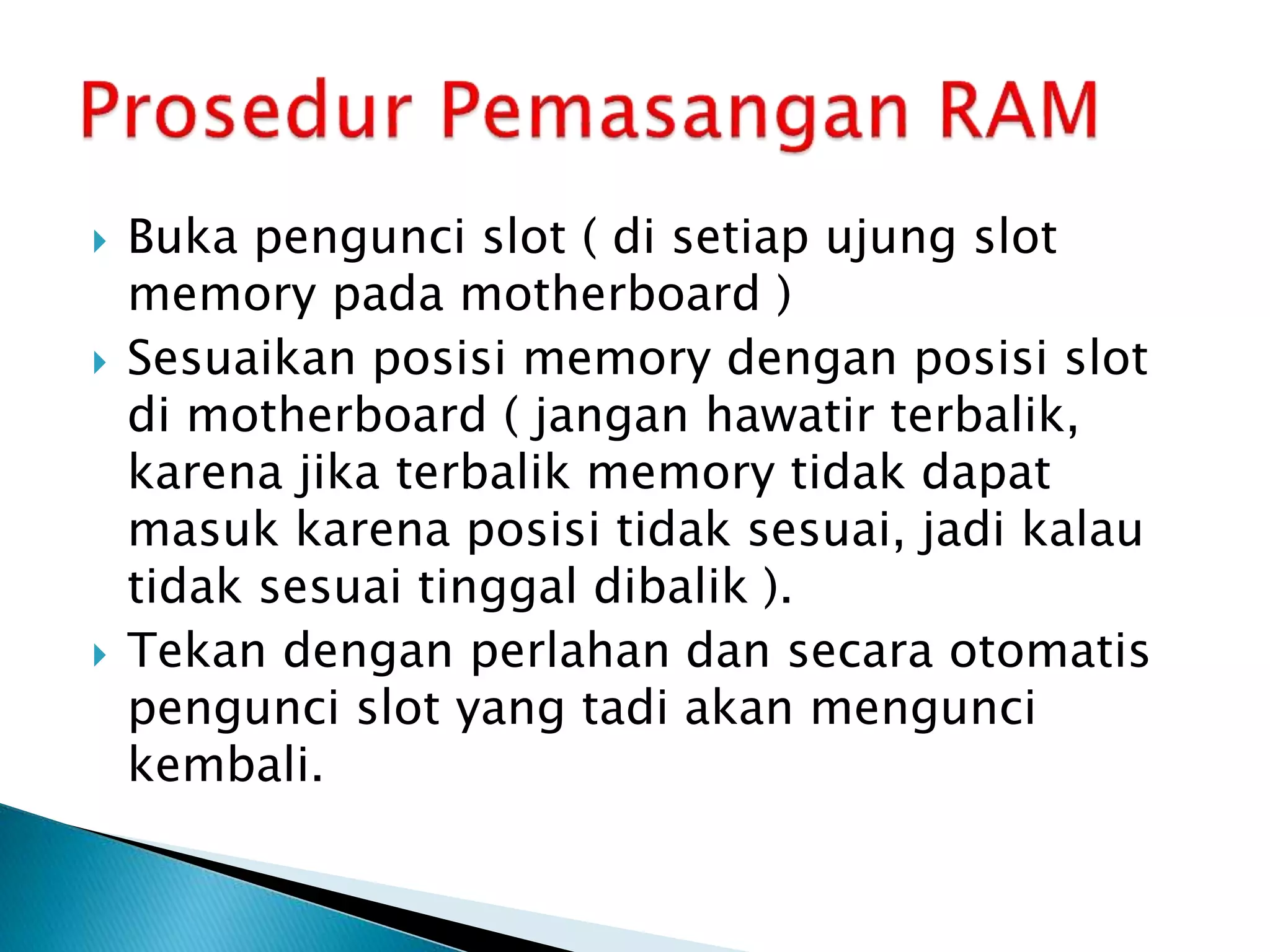  Buka pengunci slot ( di setiap ujung slot
memory pada motherboard )
 Sesuaikan posisi memory dengan posisi slot
di motherboard ( jangan hawatir terbalik,
karena jika terbalik memory tidak dapat
masuk karena posisi tidak sesuai, jadi kalau
tidak sesuai tinggal dibalik ).
 Tekan dengan perlahan dan secara otomatis
pengunci slot yang tadi akan mengunci
kembali.
 