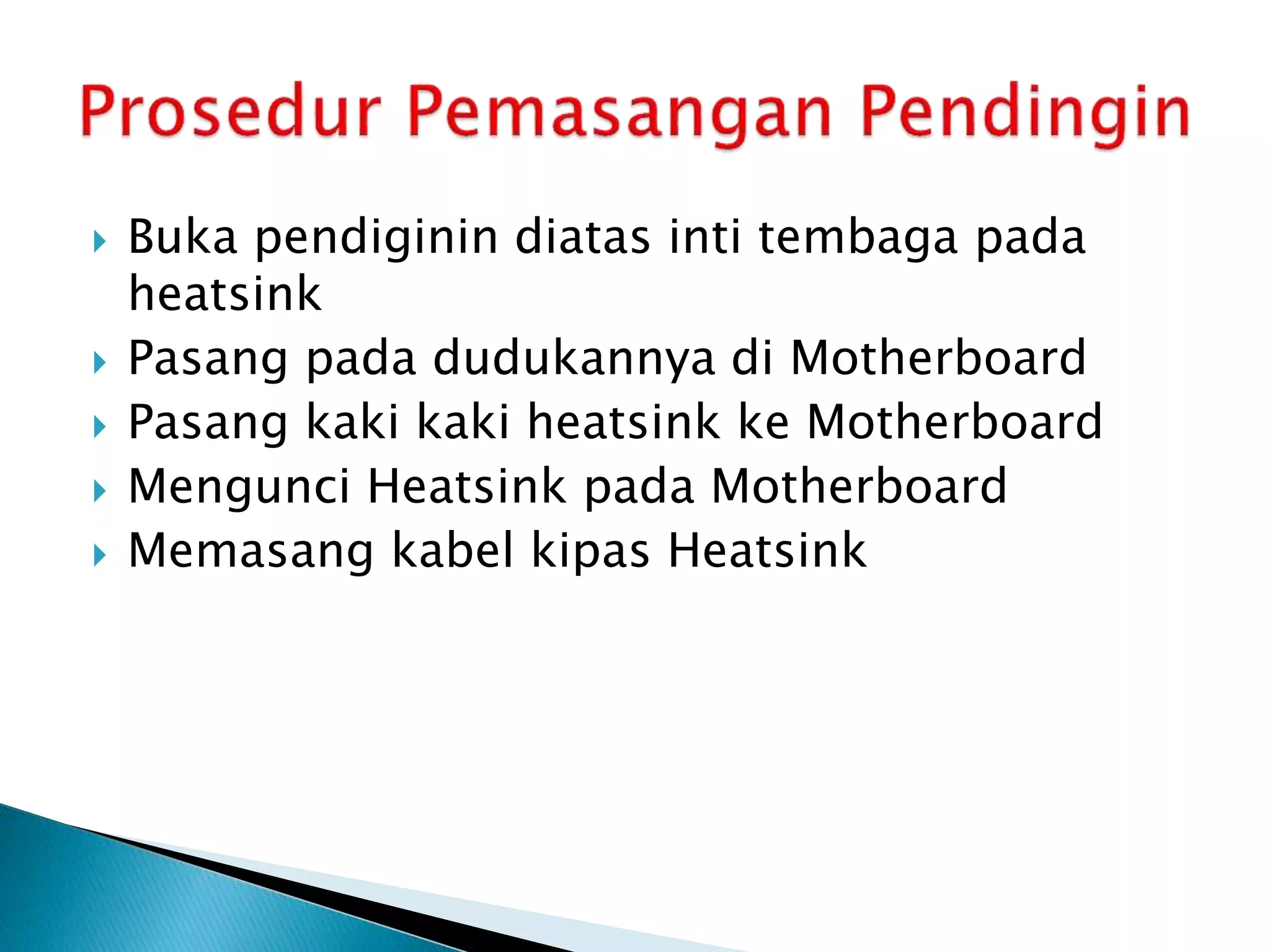  Buka pendiginin diatas inti tembaga pada
heatsink
 Pasang pada dudukannya di Motherboard
 Pasang kaki kaki heatsink ke Motherboard
 Mengunci Heatsink pada Motherboard
 Memasang kabel kipas Heatsink
 