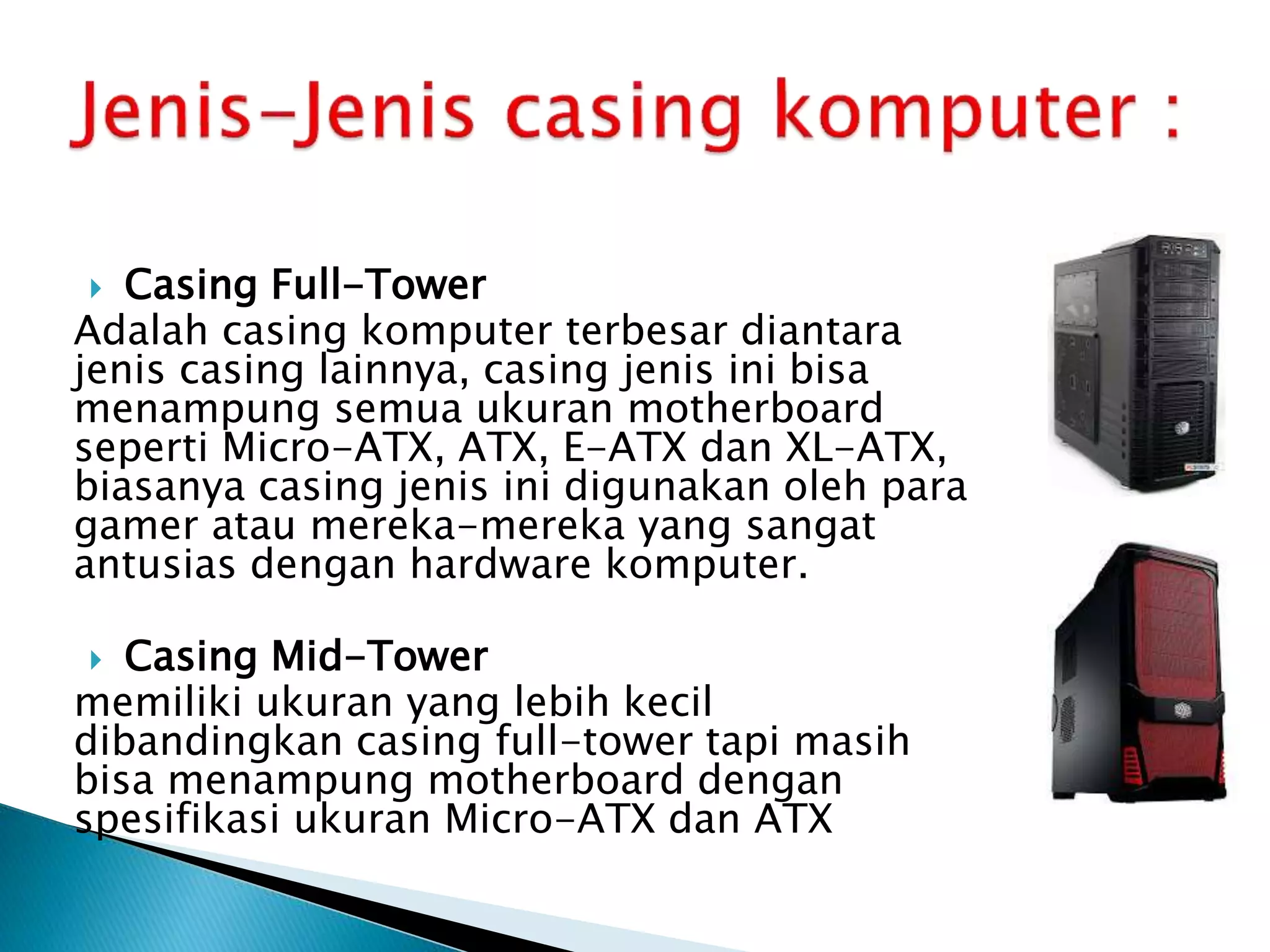  Casing Full-Tower
Adalah casing komputer terbesar diantara
jenis casing lainnya, casing jenis ini bisa
menampung semua ukuran motherboard
seperti Micro-ATX, ATX, E-ATX dan XL-ATX,
biasanya casing jenis ini digunakan oleh para
gamer atau mereka-mereka yang sangat
antusias dengan hardware komputer.
 Casing Mid-Tower
memiliki ukuran yang lebih kecil
dibandingkan casing full-tower tapi masih
bisa menampung motherboard dengan
spesifikasi ukuran Micro-ATX dan ATX
 
