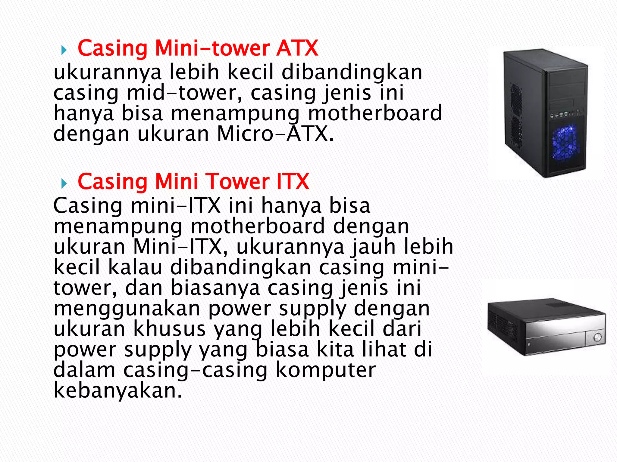  Casing Mini-tower ATX
ukurannya lebih kecil dibandingkan
casing mid-tower, casing jenis ini
hanya bisa menampung motherboard
dengan ukuran Micro-ATX.
 Casing Mini Tower ITX
Casing mini-ITX ini hanya bisa
menampung motherboard dengan
ukuran Mini-ITX, ukurannya jauh lebih
kecil kalau dibandingkan casing mini-
tower, dan biasanya casing jenis ini
menggunakan power supply dengan
ukuran khusus yang lebih kecil dari
power supply yang biasa kita lihat di
dalam casing-casing komputer
kebanyakan.
 