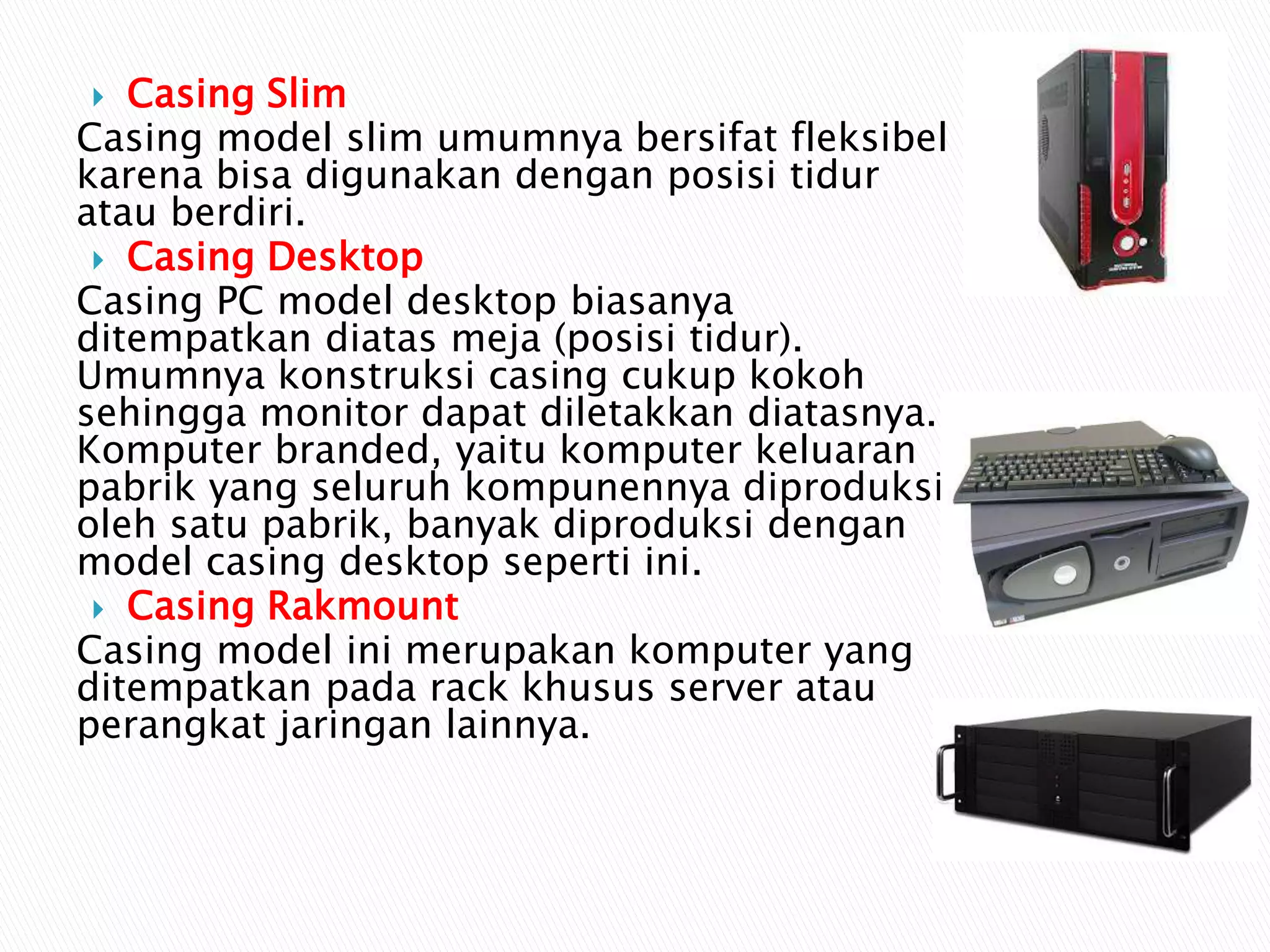  Casing Slim
Casing model slim umumnya bersifat fleksibel
karena bisa digunakan dengan posisi tidur
atau berdiri.
 Casing Desktop
Casing PC model desktop biasanya
ditempatkan diatas meja (posisi tidur).
Umumnya konstruksi casing cukup kokoh
sehingga monitor dapat diletakkan diatasnya.
Komputer branded, yaitu komputer keluaran
pabrik yang seluruh kompunennya diproduksi
oleh satu pabrik, banyak diproduksi dengan
model casing desktop seperti ini.
 Casing Rakmount
Casing model ini merupakan komputer yang
ditempatkan pada rack khusus server atau
perangkat jaringan lainnya.
 