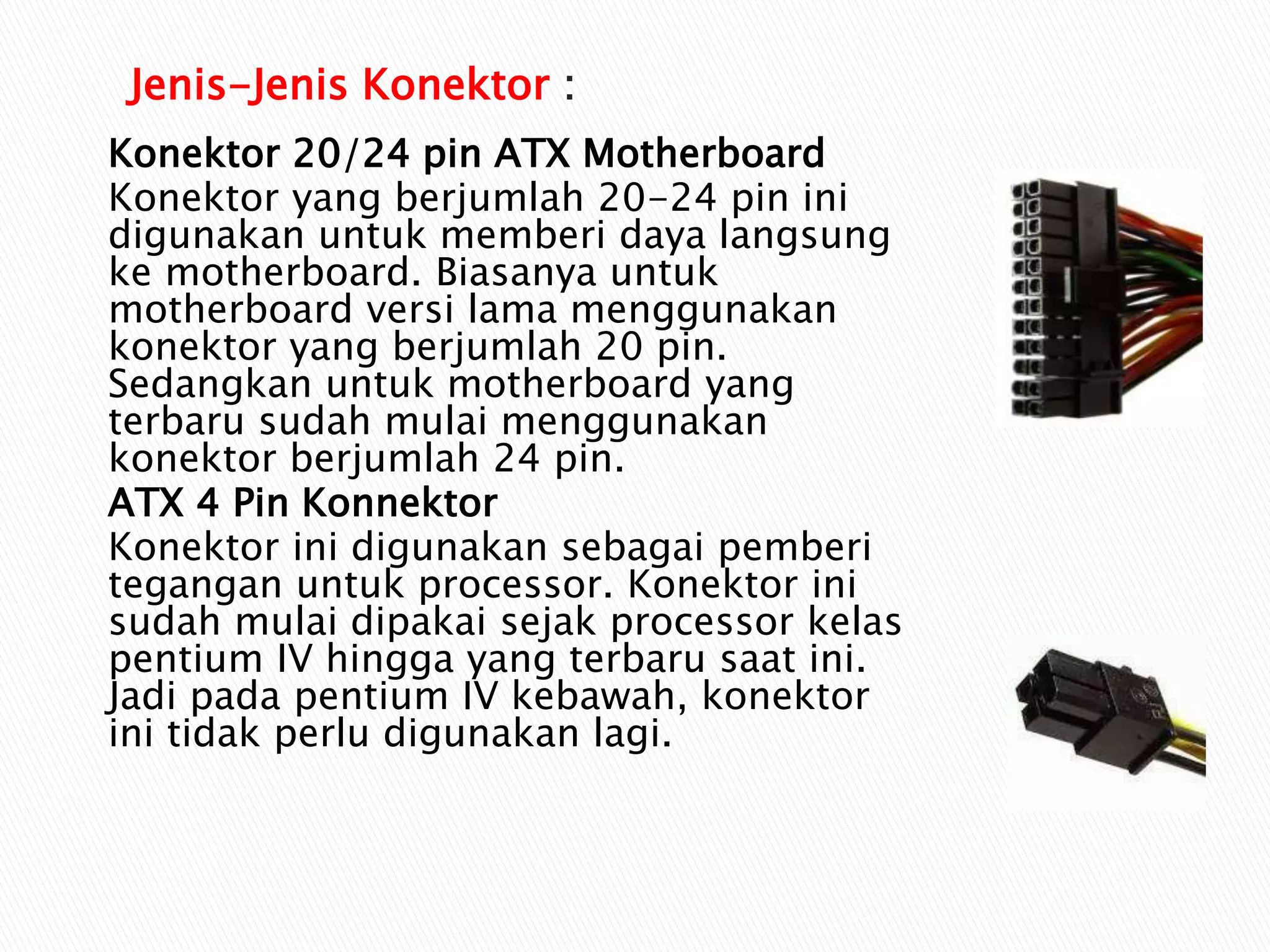 Konektor 20/24 pin ATX Motherboard
Konektor yang berjumlah 20-24 pin ini
digunakan untuk memberi daya langsung
ke motherboard. Biasanya untuk
motherboard versi lama menggunakan
konektor yang berjumlah 20 pin.
Sedangkan untuk motherboard yang
terbaru sudah mulai menggunakan
konektor berjumlah 24 pin.
ATX 4 Pin Konnektor
Konektor ini digunakan sebagai pemberi
tegangan untuk processor. Konektor ini
sudah mulai dipakai sejak processor kelas
pentium IV hingga yang terbaru saat ini.
Jadi pada pentium IV kebawah, konektor
ini tidak perlu digunakan lagi.
Jenis-Jenis Konektor :
 